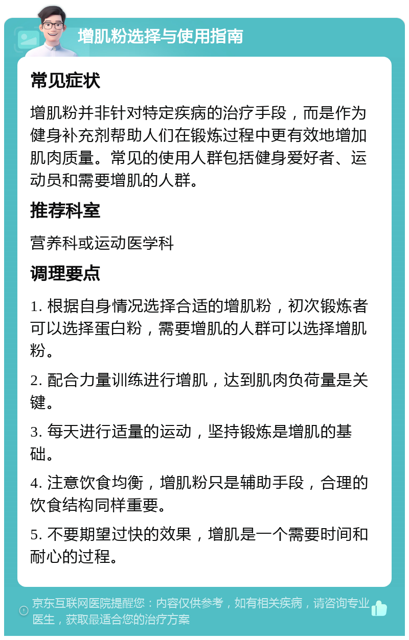 增肌粉选择与使用指南 常见症状 增肌粉并非针对特定疾病的治疗手段，而是作为健身补充剂帮助人们在锻炼过程中更有效地增加肌肉质量。常见的使用人群包括健身爱好者、运动员和需要增肌的人群。 推荐科室 营养科或运动医学科 调理要点 1. 根据自身情况选择合适的增肌粉，初次锻炼者可以选择蛋白粉，需要增肌的人群可以选择增肌粉。 2. 配合力量训练进行增肌，达到肌肉负荷量是关键。 3. 每天进行适量的运动，坚持锻炼是增肌的基础。 4. 注意饮食均衡，增肌粉只是辅助手段，合理的饮食结构同样重要。 5. 不要期望过快的效果，增肌是一个需要时间和耐心的过程。