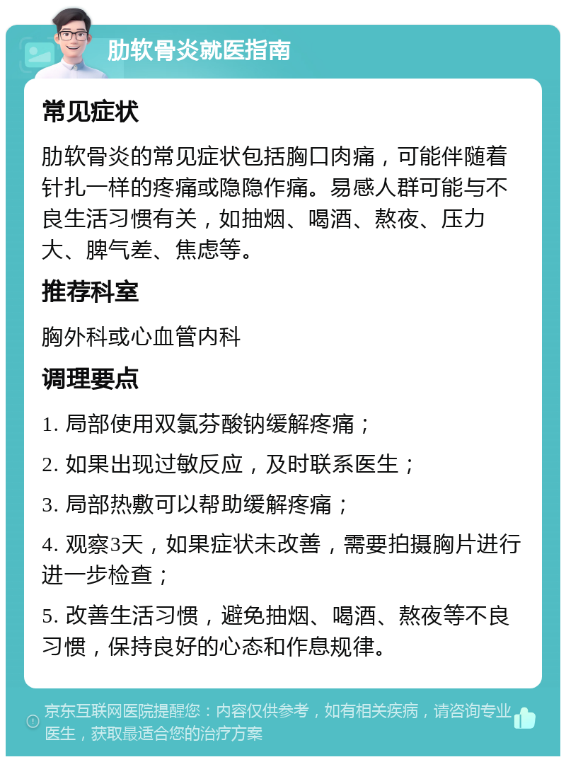 肋软骨炎就医指南 常见症状 肋软骨炎的常见症状包括胸口肉痛，可能伴随着针扎一样的疼痛或隐隐作痛。易感人群可能与不良生活习惯有关，如抽烟、喝酒、熬夜、压力大、脾气差、焦虑等。 推荐科室 胸外科或心血管内科 调理要点 1. 局部使用双氯芬酸钠缓解疼痛； 2. 如果出现过敏反应，及时联系医生； 3. 局部热敷可以帮助缓解疼痛； 4. 观察3天，如果症状未改善，需要拍摄胸片进行进一步检查； 5. 改善生活习惯，避免抽烟、喝酒、熬夜等不良习惯，保持良好的心态和作息规律。