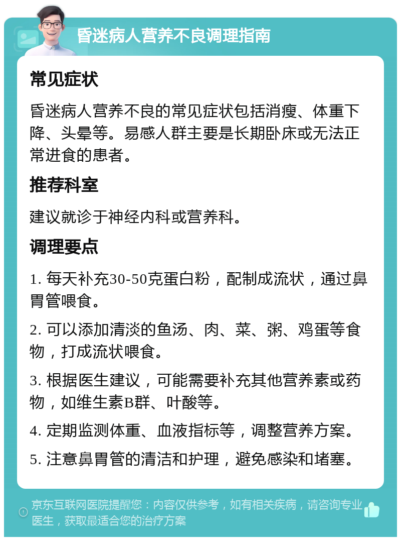 昏迷病人营养不良调理指南 常见症状 昏迷病人营养不良的常见症状包括消瘦、体重下降、头晕等。易感人群主要是长期卧床或无法正常进食的患者。 推荐科室 建议就诊于神经内科或营养科。 调理要点 1. 每天补充30-50克蛋白粉，配制成流状，通过鼻胃管喂食。 2. 可以添加清淡的鱼汤、肉、菜、粥、鸡蛋等食物，打成流状喂食。 3. 根据医生建议，可能需要补充其他营养素或药物，如维生素B群、叶酸等。 4. 定期监测体重、血液指标等，调整营养方案。 5. 注意鼻胃管的清洁和护理，避免感染和堵塞。