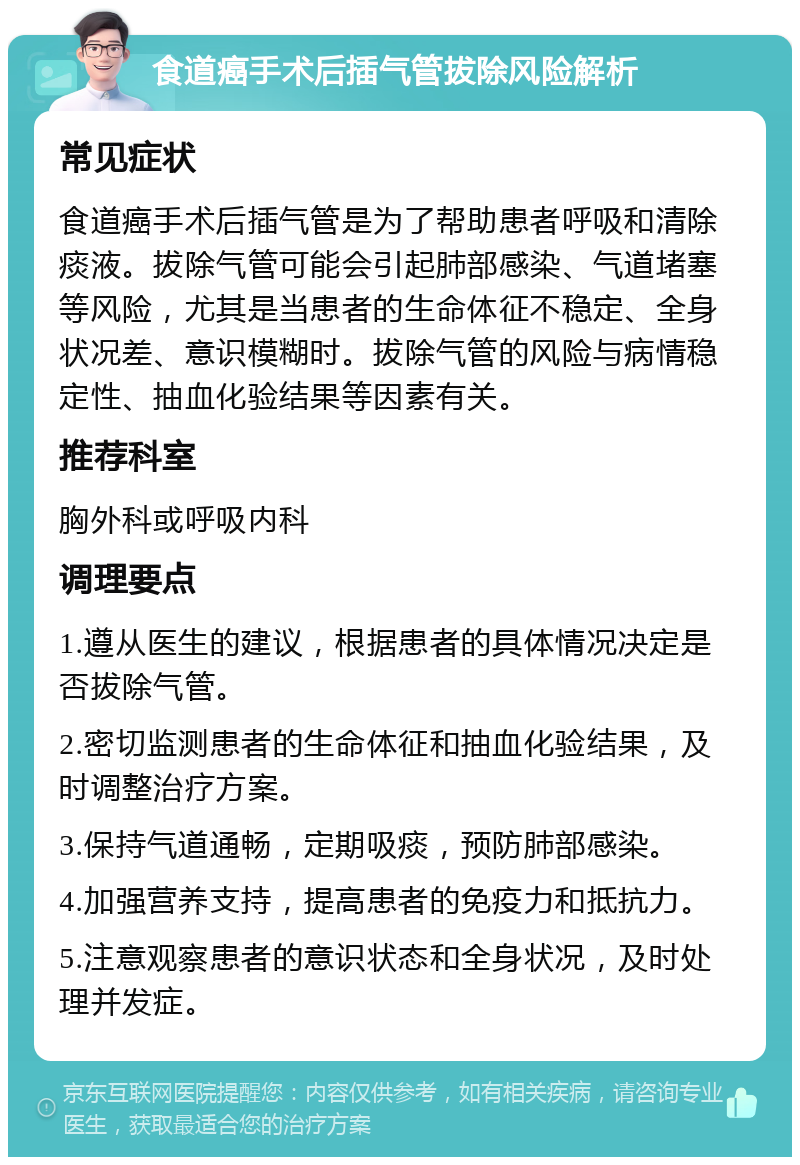 食道癌手术后插气管拔除风险解析 常见症状 食道癌手术后插气管是为了帮助患者呼吸和清除痰液。拔除气管可能会引起肺部感染、气道堵塞等风险，尤其是当患者的生命体征不稳定、全身状况差、意识模糊时。拔除气管的风险与病情稳定性、抽血化验结果等因素有关。 推荐科室 胸外科或呼吸内科 调理要点 1.遵从医生的建议，根据患者的具体情况决定是否拔除气管。 2.密切监测患者的生命体征和抽血化验结果，及时调整治疗方案。 3.保持气道通畅，定期吸痰，预防肺部感染。 4.加强营养支持，提高患者的免疫力和抵抗力。 5.注意观察患者的意识状态和全身状况，及时处理并发症。