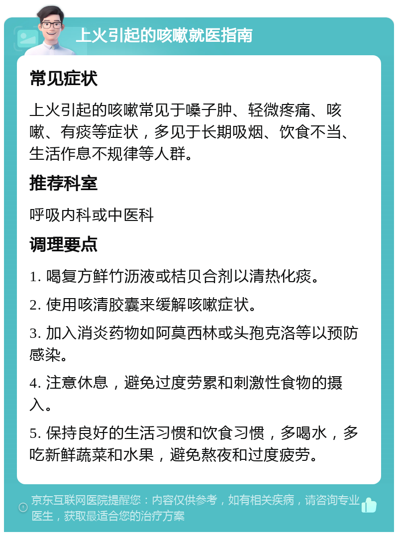 上火引起的咳嗽就医指南 常见症状 上火引起的咳嗽常见于嗓子肿、轻微疼痛、咳嗽、有痰等症状，多见于长期吸烟、饮食不当、生活作息不规律等人群。 推荐科室 呼吸内科或中医科 调理要点 1. 喝复方鲜竹沥液或桔贝合剂以清热化痰。 2. 使用咳清胶囊来缓解咳嗽症状。 3. 加入消炎药物如阿莫西林或头孢克洛等以预防感染。 4. 注意休息，避免过度劳累和刺激性食物的摄入。 5. 保持良好的生活习惯和饮食习惯，多喝水，多吃新鲜蔬菜和水果，避免熬夜和过度疲劳。