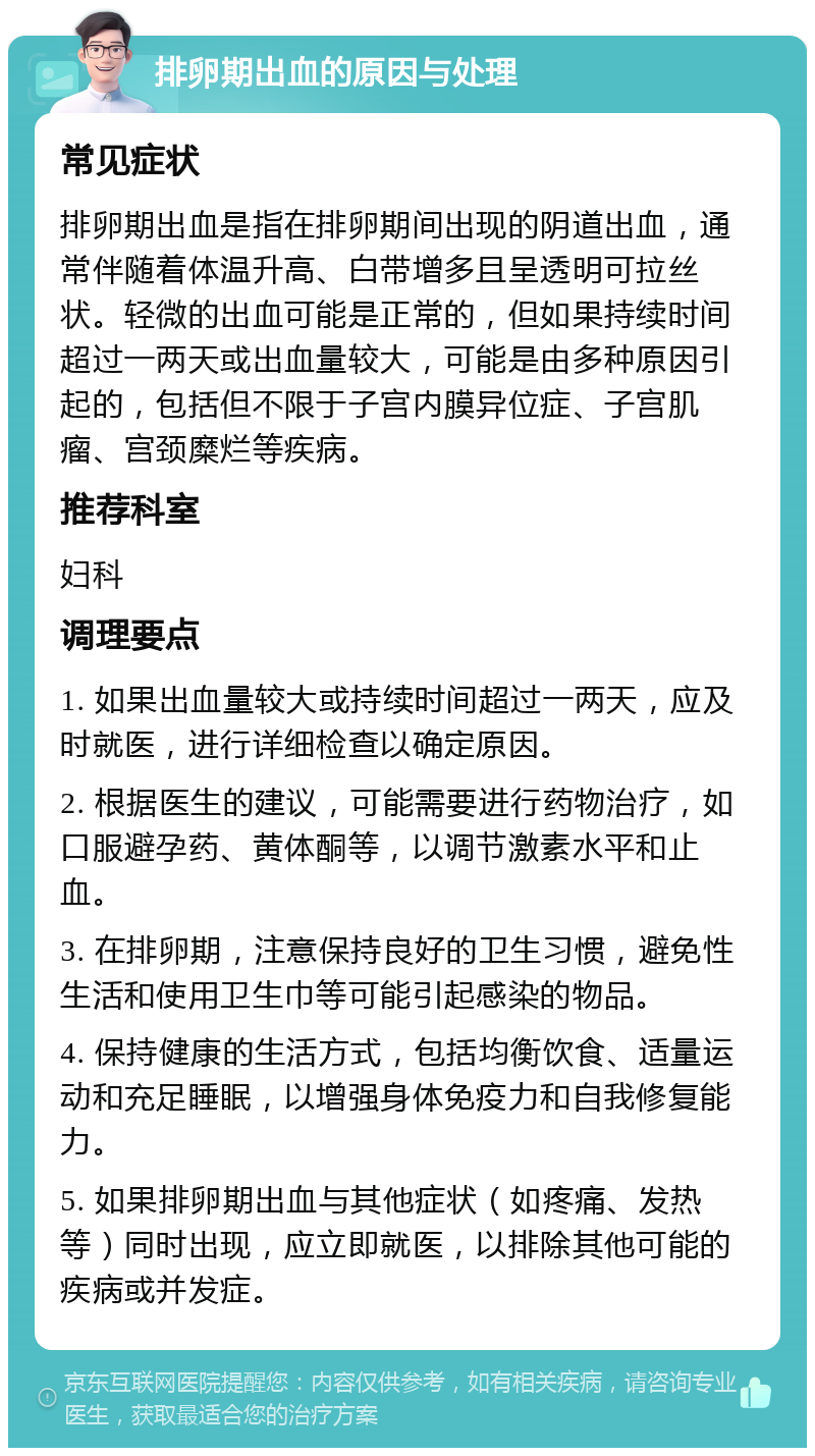 排卵期出血的原因与处理 常见症状 排卵期出血是指在排卵期间出现的阴道出血，通常伴随着体温升高、白带增多且呈透明可拉丝状。轻微的出血可能是正常的，但如果持续时间超过一两天或出血量较大，可能是由多种原因引起的，包括但不限于子宫内膜异位症、子宫肌瘤、宫颈糜烂等疾病。 推荐科室 妇科 调理要点 1. 如果出血量较大或持续时间超过一两天，应及时就医，进行详细检查以确定原因。 2. 根据医生的建议，可能需要进行药物治疗，如口服避孕药、黄体酮等，以调节激素水平和止血。 3. 在排卵期，注意保持良好的卫生习惯，避免性生活和使用卫生巾等可能引起感染的物品。 4. 保持健康的生活方式，包括均衡饮食、适量运动和充足睡眠，以增强身体免疫力和自我修复能力。 5. 如果排卵期出血与其他症状（如疼痛、发热等）同时出现，应立即就医，以排除其他可能的疾病或并发症。