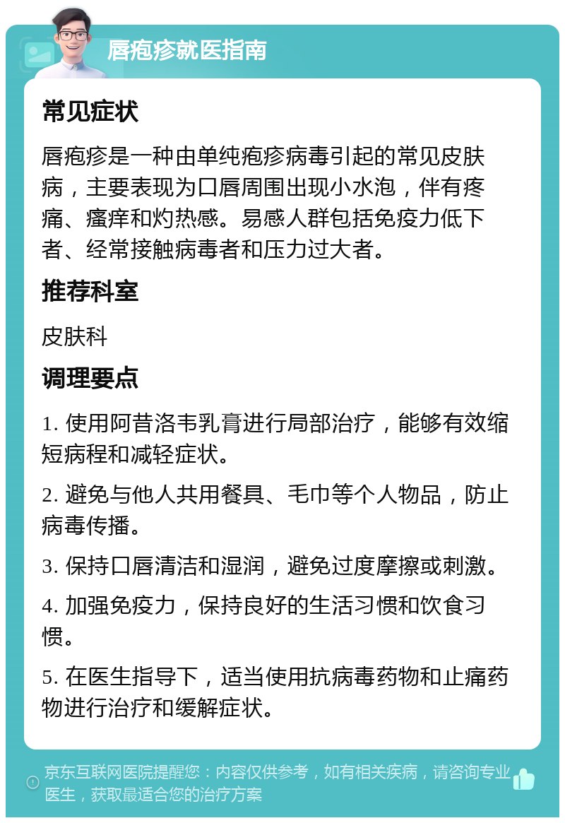 唇疱疹就医指南 常见症状 唇疱疹是一种由单纯疱疹病毒引起的常见皮肤病，主要表现为口唇周围出现小水泡，伴有疼痛、瘙痒和灼热感。易感人群包括免疫力低下者、经常接触病毒者和压力过大者。 推荐科室 皮肤科 调理要点 1. 使用阿昔洛韦乳膏进行局部治疗，能够有效缩短病程和减轻症状。 2. 避免与他人共用餐具、毛巾等个人物品，防止病毒传播。 3. 保持口唇清洁和湿润，避免过度摩擦或刺激。 4. 加强免疫力，保持良好的生活习惯和饮食习惯。 5. 在医生指导下，适当使用抗病毒药物和止痛药物进行治疗和缓解症状。