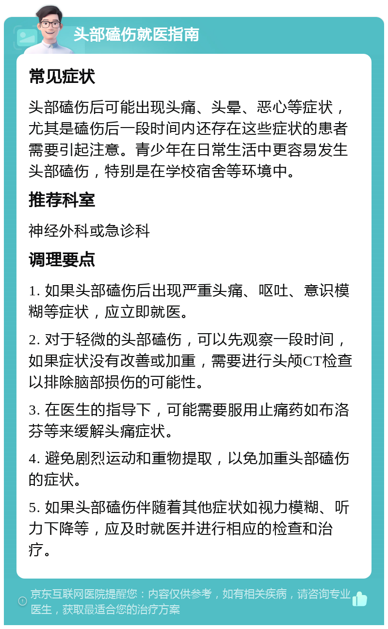 头部磕伤就医指南 常见症状 头部磕伤后可能出现头痛、头晕、恶心等症状，尤其是磕伤后一段时间内还存在这些症状的患者需要引起注意。青少年在日常生活中更容易发生头部磕伤，特别是在学校宿舍等环境中。 推荐科室 神经外科或急诊科 调理要点 1. 如果头部磕伤后出现严重头痛、呕吐、意识模糊等症状，应立即就医。 2. 对于轻微的头部磕伤，可以先观察一段时间，如果症状没有改善或加重，需要进行头颅CT检查以排除脑部损伤的可能性。 3. 在医生的指导下，可能需要服用止痛药如布洛芬等来缓解头痛症状。 4. 避免剧烈运动和重物提取，以免加重头部磕伤的症状。 5. 如果头部磕伤伴随着其他症状如视力模糊、听力下降等，应及时就医并进行相应的检查和治疗。