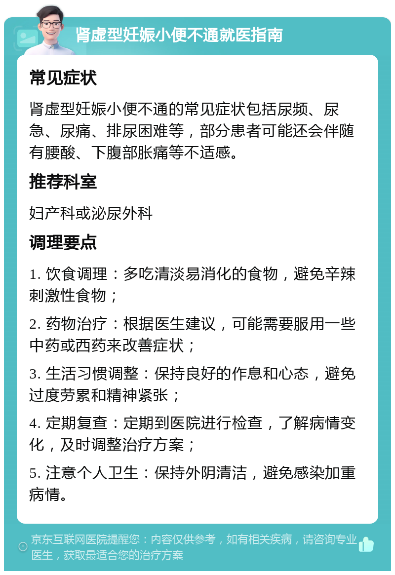 肾虚型妊娠小便不通就医指南 常见症状 肾虚型妊娠小便不通的常见症状包括尿频、尿急、尿痛、排尿困难等，部分患者可能还会伴随有腰酸、下腹部胀痛等不适感。 推荐科室 妇产科或泌尿外科 调理要点 1. 饮食调理：多吃清淡易消化的食物，避免辛辣刺激性食物； 2. 药物治疗：根据医生建议，可能需要服用一些中药或西药来改善症状； 3. 生活习惯调整：保持良好的作息和心态，避免过度劳累和精神紧张； 4. 定期复查：定期到医院进行检查，了解病情变化，及时调整治疗方案； 5. 注意个人卫生：保持外阴清洁，避免感染加重病情。