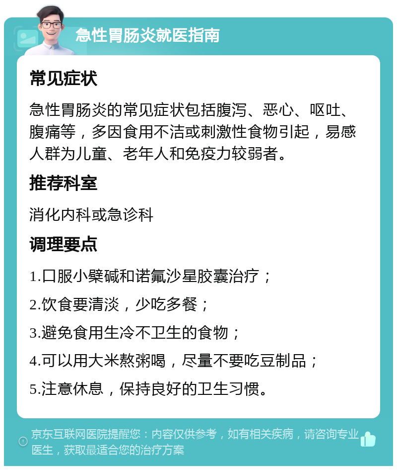 急性胃肠炎就医指南 常见症状 急性胃肠炎的常见症状包括腹泻、恶心、呕吐、腹痛等，多因食用不洁或刺激性食物引起，易感人群为儿童、老年人和免疫力较弱者。 推荐科室 消化内科或急诊科 调理要点 1.口服小檗碱和诺氟沙星胶囊治疗； 2.饮食要清淡，少吃多餐； 3.避免食用生冷不卫生的食物； 4.可以用大米熬粥喝，尽量不要吃豆制品； 5.注意休息，保持良好的卫生习惯。