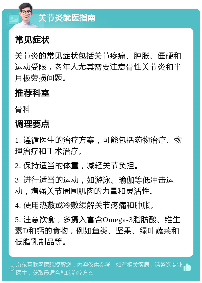 关节炎就医指南 常见症状 关节炎的常见症状包括关节疼痛、肿胀、僵硬和运动受限，老年人尤其需要注意骨性关节炎和半月板劳损问题。 推荐科室 骨科 调理要点 1. 遵循医生的治疗方案，可能包括药物治疗、物理治疗和手术治疗。 2. 保持适当的体重，减轻关节负担。 3. 进行适当的运动，如游泳、瑜伽等低冲击运动，增强关节周围肌肉的力量和灵活性。 4. 使用热敷或冷敷缓解关节疼痛和肿胀。 5. 注意饮食，多摄入富含Omega-3脂肪酸、维生素D和钙的食物，例如鱼类、坚果、绿叶蔬菜和低脂乳制品等。