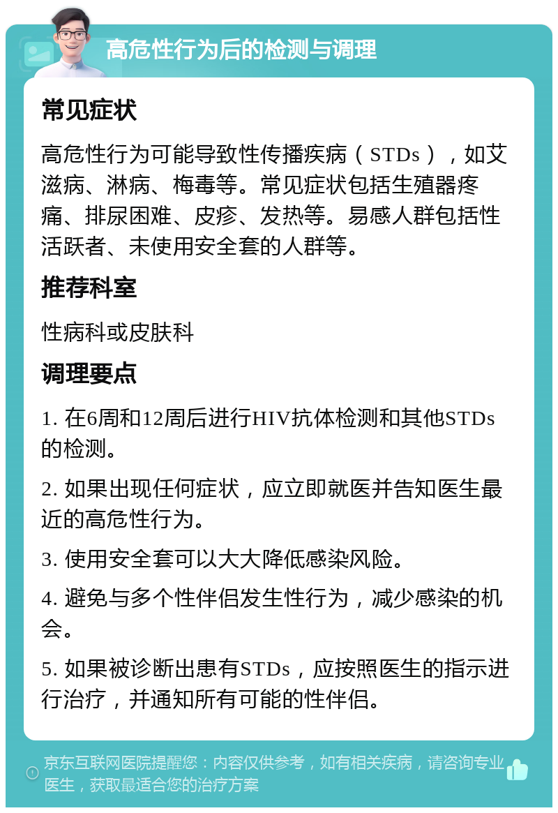 高危性行为后的检测与调理 常见症状 高危性行为可能导致性传播疾病（STDs），如艾滋病、淋病、梅毒等。常见症状包括生殖器疼痛、排尿困难、皮疹、发热等。易感人群包括性活跃者、未使用安全套的人群等。 推荐科室 性病科或皮肤科 调理要点 1. 在6周和12周后进行HIV抗体检测和其他STDs的检测。 2. 如果出现任何症状，应立即就医并告知医生最近的高危性行为。 3. 使用安全套可以大大降低感染风险。 4. 避免与多个性伴侣发生性行为，减少感染的机会。 5. 如果被诊断出患有STDs，应按照医生的指示进行治疗，并通知所有可能的性伴侣。