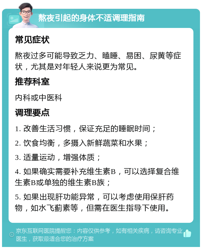 熬夜引起的身体不适调理指南 常见症状 熬夜过多可能导致乏力、瞌睡、易困、尿黄等症状，尤其是对年轻人来说更为常见。 推荐科室 内科或中医科 调理要点 1. 改善生活习惯，保证充足的睡眠时间； 2. 饮食均衡，多摄入新鲜蔬菜和水果； 3. 适量运动，增强体质； 4. 如果确实需要补充维生素B，可以选择复合维生素B或单独的维生素B族； 5. 如果出现肝功能异常，可以考虑使用保肝药物，如水飞蓟素等，但需在医生指导下使用。