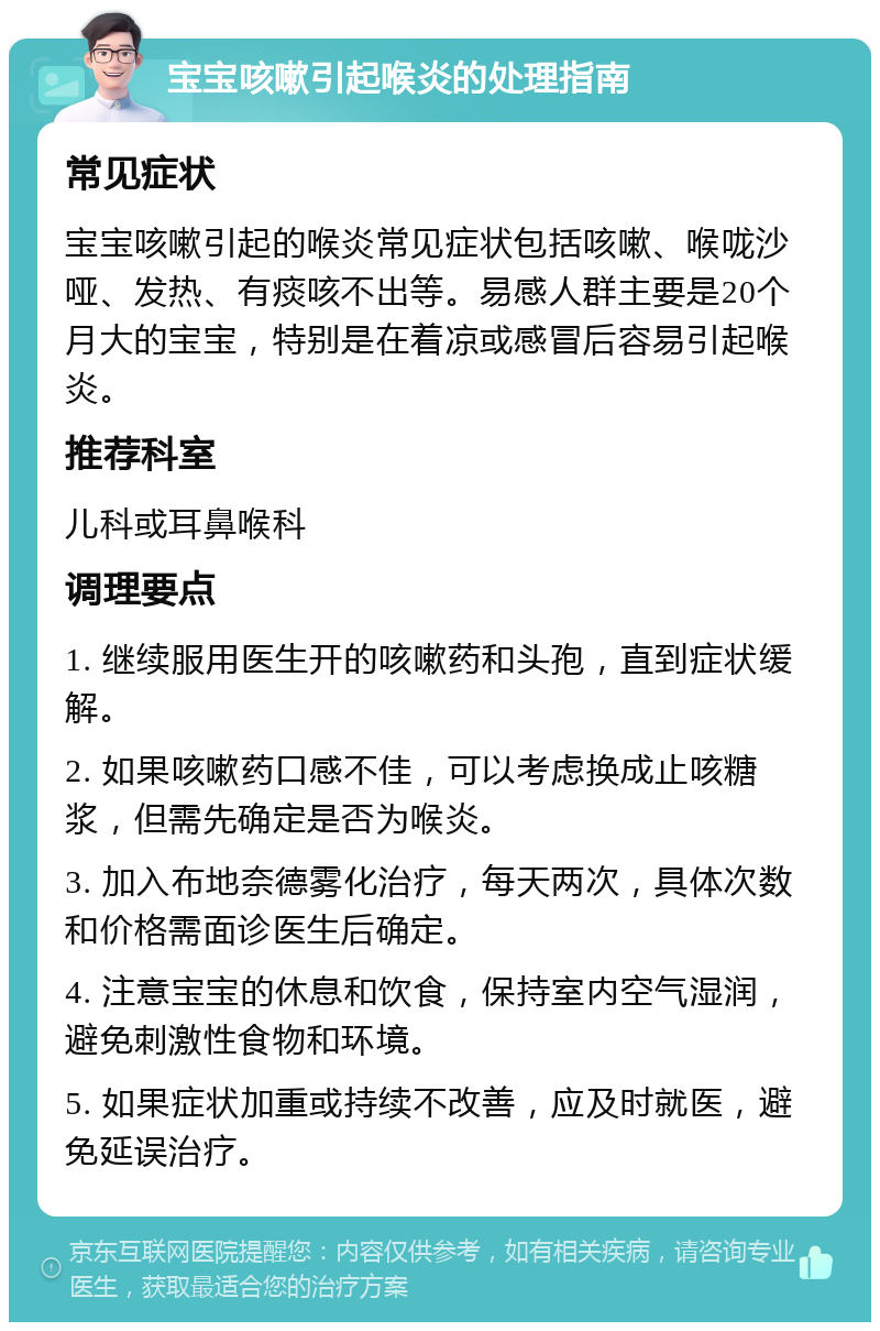 宝宝咳嗽引起喉炎的处理指南 常见症状 宝宝咳嗽引起的喉炎常见症状包括咳嗽、喉咙沙哑、发热、有痰咳不出等。易感人群主要是20个月大的宝宝，特别是在着凉或感冒后容易引起喉炎。 推荐科室 儿科或耳鼻喉科 调理要点 1. 继续服用医生开的咳嗽药和头孢，直到症状缓解。 2. 如果咳嗽药口感不佳，可以考虑换成止咳糖浆，但需先确定是否为喉炎。 3. 加入布地奈德雾化治疗，每天两次，具体次数和价格需面诊医生后确定。 4. 注意宝宝的休息和饮食，保持室内空气湿润，避免刺激性食物和环境。 5. 如果症状加重或持续不改善，应及时就医，避免延误治疗。