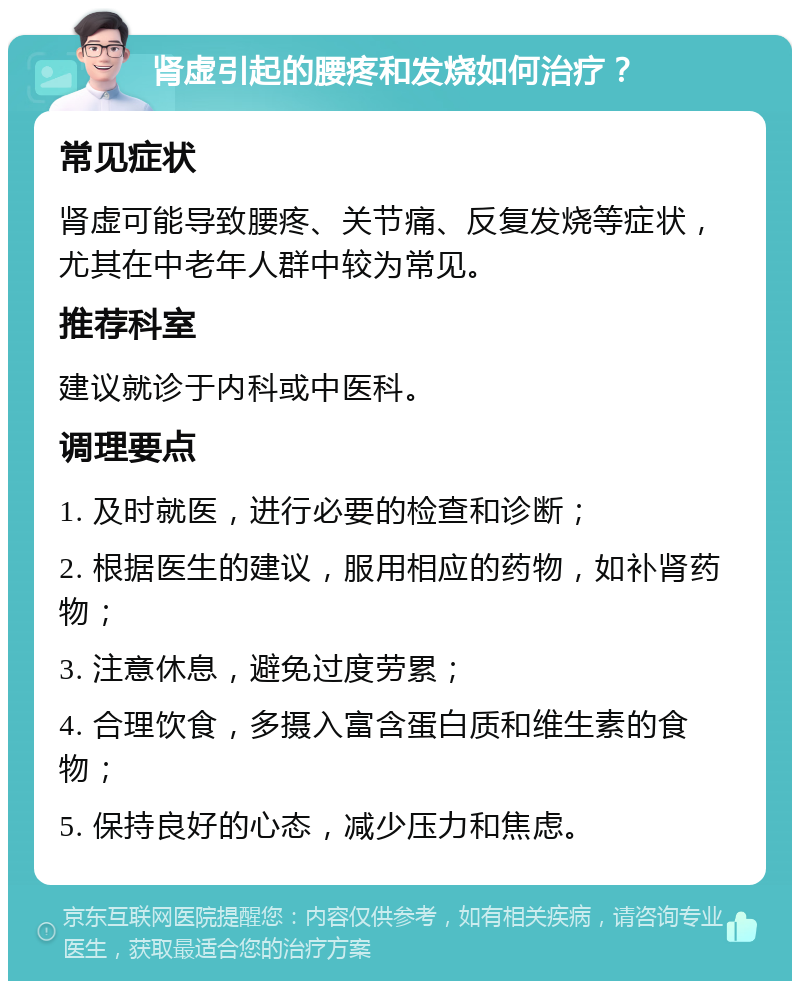 肾虚引起的腰疼和发烧如何治疗？ 常见症状 肾虚可能导致腰疼、关节痛、反复发烧等症状，尤其在中老年人群中较为常见。 推荐科室 建议就诊于内科或中医科。 调理要点 1. 及时就医，进行必要的检查和诊断； 2. 根据医生的建议，服用相应的药物，如补肾药物； 3. 注意休息，避免过度劳累； 4. 合理饮食，多摄入富含蛋白质和维生素的食物； 5. 保持良好的心态，减少压力和焦虑。