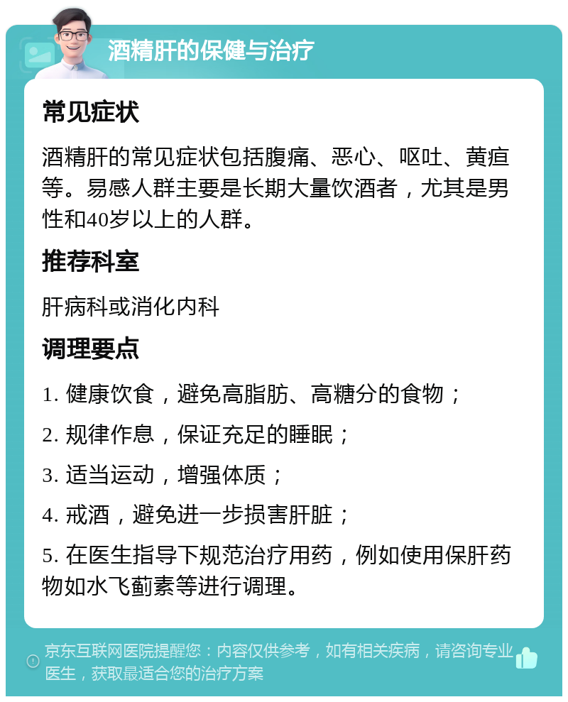 酒精肝的保健与治疗 常见症状 酒精肝的常见症状包括腹痛、恶心、呕吐、黄疸等。易感人群主要是长期大量饮酒者，尤其是男性和40岁以上的人群。 推荐科室 肝病科或消化内科 调理要点 1. 健康饮食，避免高脂肪、高糖分的食物； 2. 规律作息，保证充足的睡眠； 3. 适当运动，增强体质； 4. 戒酒，避免进一步损害肝脏； 5. 在医生指导下规范治疗用药，例如使用保肝药物如水飞蓟素等进行调理。