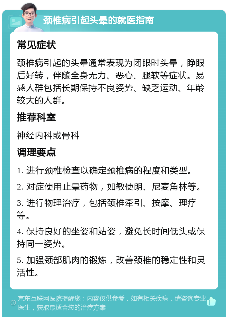 颈椎病引起头晕的就医指南 常见症状 颈椎病引起的头晕通常表现为闭眼时头晕，睁眼后好转，伴随全身无力、恶心、腿软等症状。易感人群包括长期保持不良姿势、缺乏运动、年龄较大的人群。 推荐科室 神经内科或骨科 调理要点 1. 进行颈椎检查以确定颈椎病的程度和类型。 2. 对症使用止晕药物，如敏使朗、尼麦角林等。 3. 进行物理治疗，包括颈椎牵引、按摩、理疗等。 4. 保持良好的坐姿和站姿，避免长时间低头或保持同一姿势。 5. 加强颈部肌肉的锻炼，改善颈椎的稳定性和灵活性。