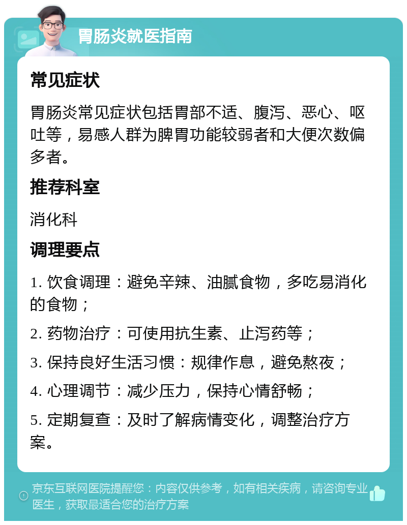 胃肠炎就医指南 常见症状 胃肠炎常见症状包括胃部不适、腹泻、恶心、呕吐等，易感人群为脾胃功能较弱者和大便次数偏多者。 推荐科室 消化科 调理要点 1. 饮食调理：避免辛辣、油腻食物，多吃易消化的食物； 2. 药物治疗：可使用抗生素、止泻药等； 3. 保持良好生活习惯：规律作息，避免熬夜； 4. 心理调节：减少压力，保持心情舒畅； 5. 定期复查：及时了解病情变化，调整治疗方案。