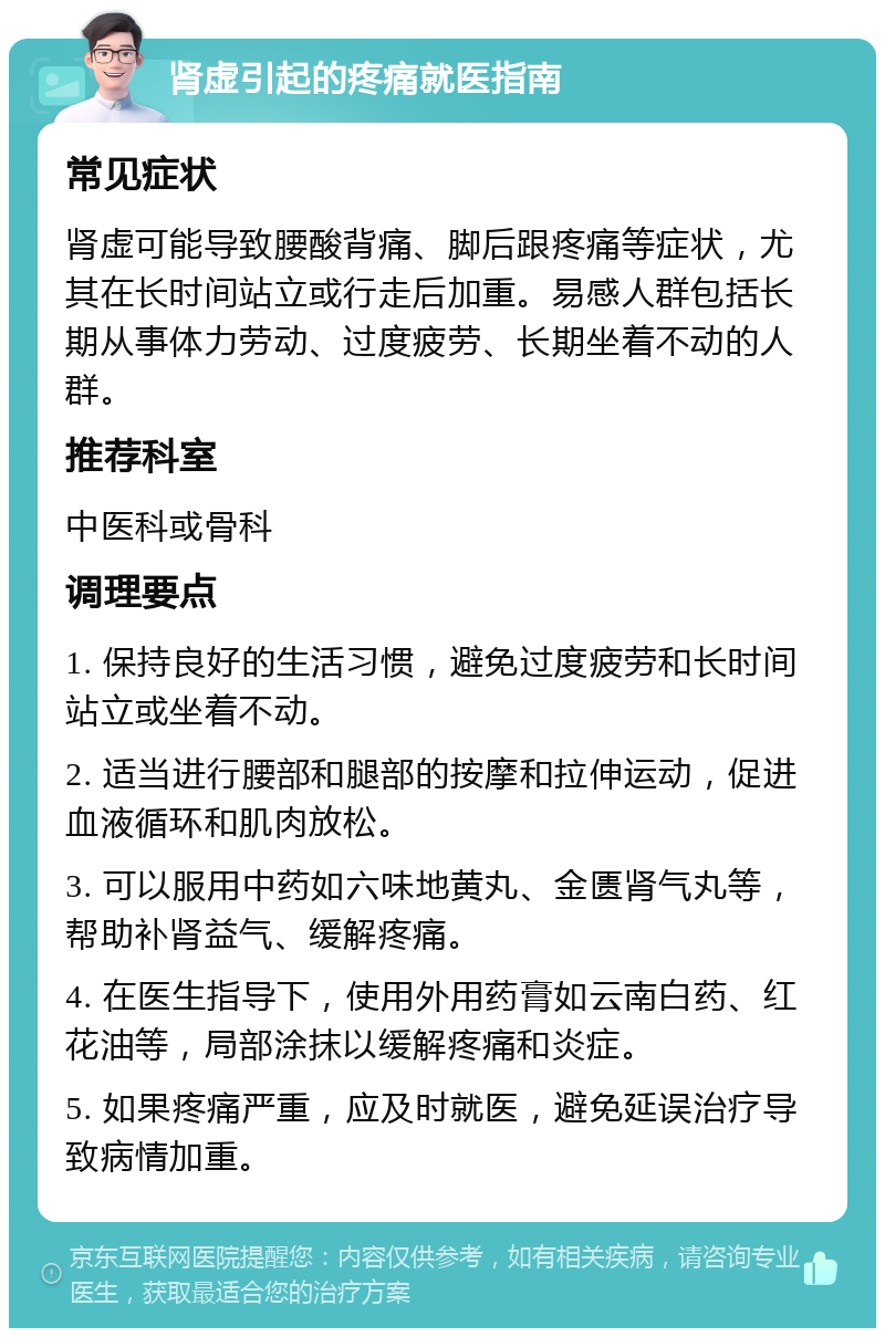 肾虚引起的疼痛就医指南 常见症状 肾虚可能导致腰酸背痛、脚后跟疼痛等症状，尤其在长时间站立或行走后加重。易感人群包括长期从事体力劳动、过度疲劳、长期坐着不动的人群。 推荐科室 中医科或骨科 调理要点 1. 保持良好的生活习惯，避免过度疲劳和长时间站立或坐着不动。 2. 适当进行腰部和腿部的按摩和拉伸运动，促进血液循环和肌肉放松。 3. 可以服用中药如六味地黄丸、金匮肾气丸等，帮助补肾益气、缓解疼痛。 4. 在医生指导下，使用外用药膏如云南白药、红花油等，局部涂抹以缓解疼痛和炎症。 5. 如果疼痛严重，应及时就医，避免延误治疗导致病情加重。