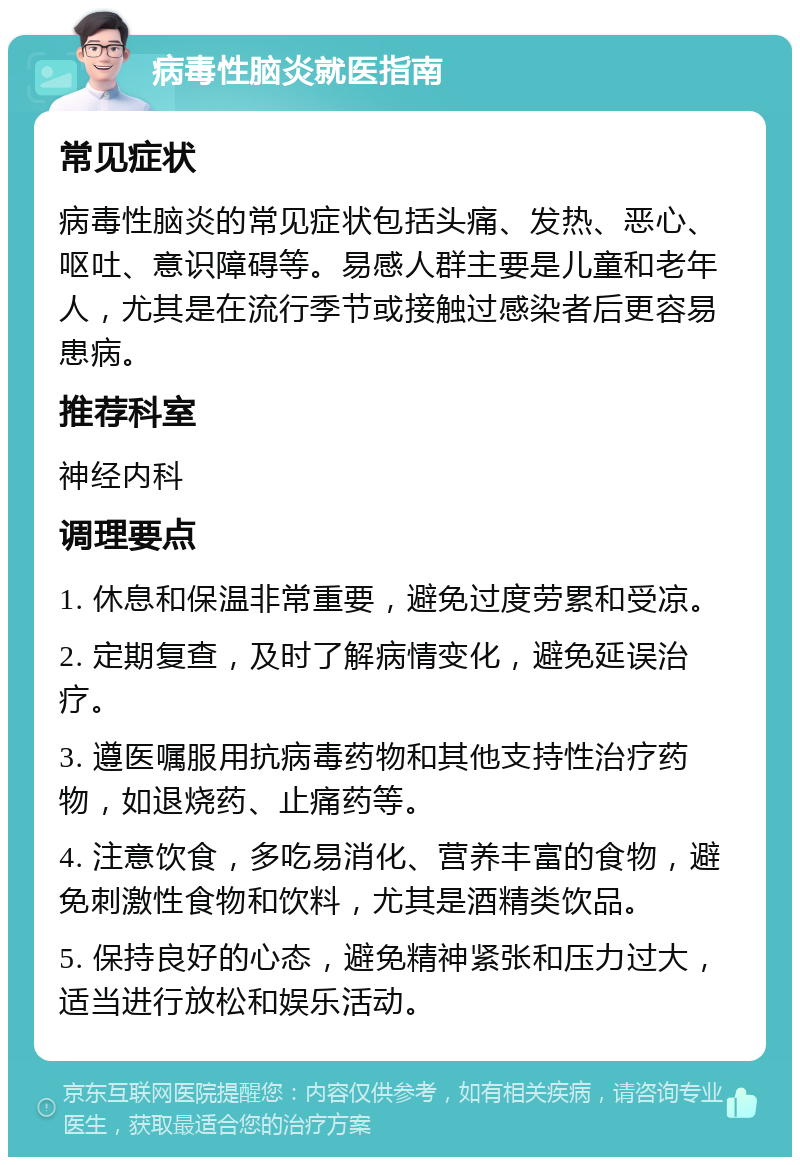 病毒性脑炎就医指南 常见症状 病毒性脑炎的常见症状包括头痛、发热、恶心、呕吐、意识障碍等。易感人群主要是儿童和老年人，尤其是在流行季节或接触过感染者后更容易患病。 推荐科室 神经内科 调理要点 1. 休息和保温非常重要，避免过度劳累和受凉。 2. 定期复查，及时了解病情变化，避免延误治疗。 3. 遵医嘱服用抗病毒药物和其他支持性治疗药物，如退烧药、止痛药等。 4. 注意饮食，多吃易消化、营养丰富的食物，避免刺激性食物和饮料，尤其是酒精类饮品。 5. 保持良好的心态，避免精神紧张和压力过大，适当进行放松和娱乐活动。