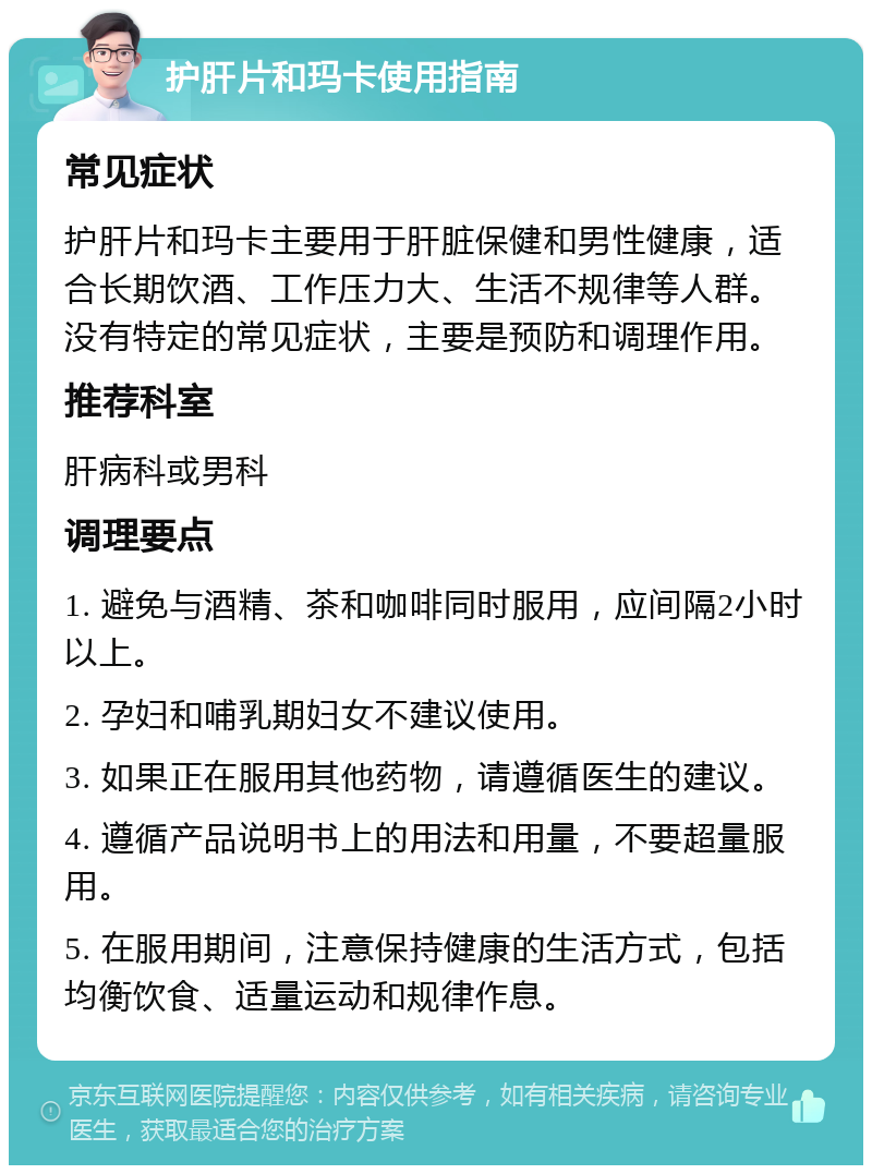 护肝片和玛卡使用指南 常见症状 护肝片和玛卡主要用于肝脏保健和男性健康，适合长期饮酒、工作压力大、生活不规律等人群。没有特定的常见症状，主要是预防和调理作用。 推荐科室 肝病科或男科 调理要点 1. 避免与酒精、茶和咖啡同时服用，应间隔2小时以上。 2. 孕妇和哺乳期妇女不建议使用。 3. 如果正在服用其他药物，请遵循医生的建议。 4. 遵循产品说明书上的用法和用量，不要超量服用。 5. 在服用期间，注意保持健康的生活方式，包括均衡饮食、适量运动和规律作息。