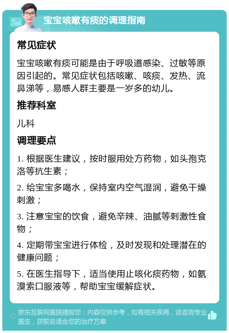 宝宝咳嗽有痰的调理指南 常见症状 宝宝咳嗽有痰可能是由于呼吸道感染、过敏等原因引起的。常见症状包括咳嗽、咳痰、发热、流鼻涕等，易感人群主要是一岁多的幼儿。 推荐科室 儿科 调理要点 1. 根据医生建议，按时服用处方药物，如头孢克洛等抗生素； 2. 给宝宝多喝水，保持室内空气湿润，避免干燥刺激； 3. 注意宝宝的饮食，避免辛辣、油腻等刺激性食物； 4. 定期带宝宝进行体检，及时发现和处理潜在的健康问题； 5. 在医生指导下，适当使用止咳化痰药物，如氨溴索口服液等，帮助宝宝缓解症状。