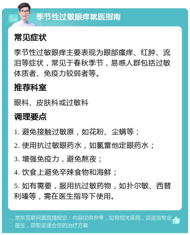 季节性过敏眼痒就医指南 常见症状 季节性过敏眼痒主要表现为眼部瘙痒、红肿、流泪等症状，常见于春秋季节，易感人群包括过敏体质者、免疫力较弱者等。 推荐科室 眼科、皮肤科或过敏科 调理要点 1. 避免接触过敏原，如花粉、尘螨等； 2. 使用抗过敏眼药水，如氯雷他定眼药水； 3. 增强免疫力，避免熬夜； 4. 饮食上避免辛辣食物和海鲜； 5. 如有需要，服用抗过敏药物，如扑尔敏、西替利嗪等，需在医生指导下使用。