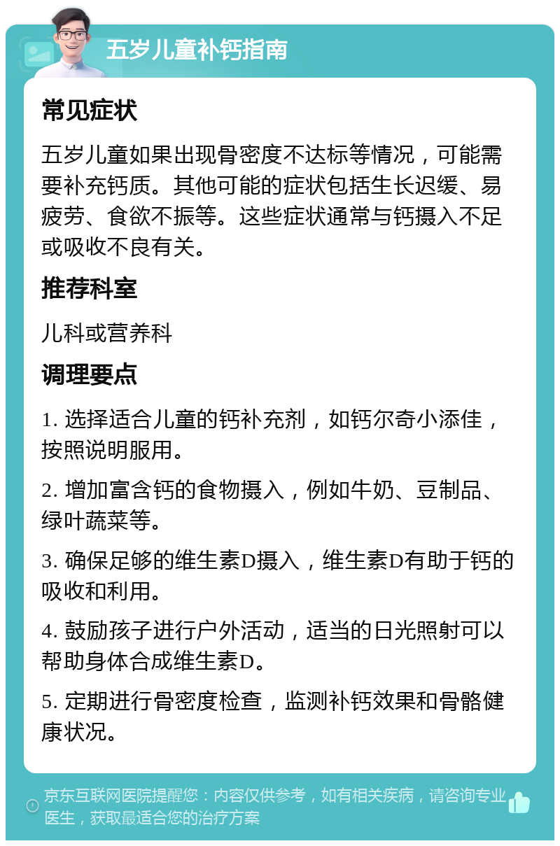 五岁儿童补钙指南 常见症状 五岁儿童如果出现骨密度不达标等情况，可能需要补充钙质。其他可能的症状包括生长迟缓、易疲劳、食欲不振等。这些症状通常与钙摄入不足或吸收不良有关。 推荐科室 儿科或营养科 调理要点 1. 选择适合儿童的钙补充剂，如钙尔奇小添佳，按照说明服用。 2. 增加富含钙的食物摄入，例如牛奶、豆制品、绿叶蔬菜等。 3. 确保足够的维生素D摄入，维生素D有助于钙的吸收和利用。 4. 鼓励孩子进行户外活动，适当的日光照射可以帮助身体合成维生素D。 5. 定期进行骨密度检查，监测补钙效果和骨骼健康状况。