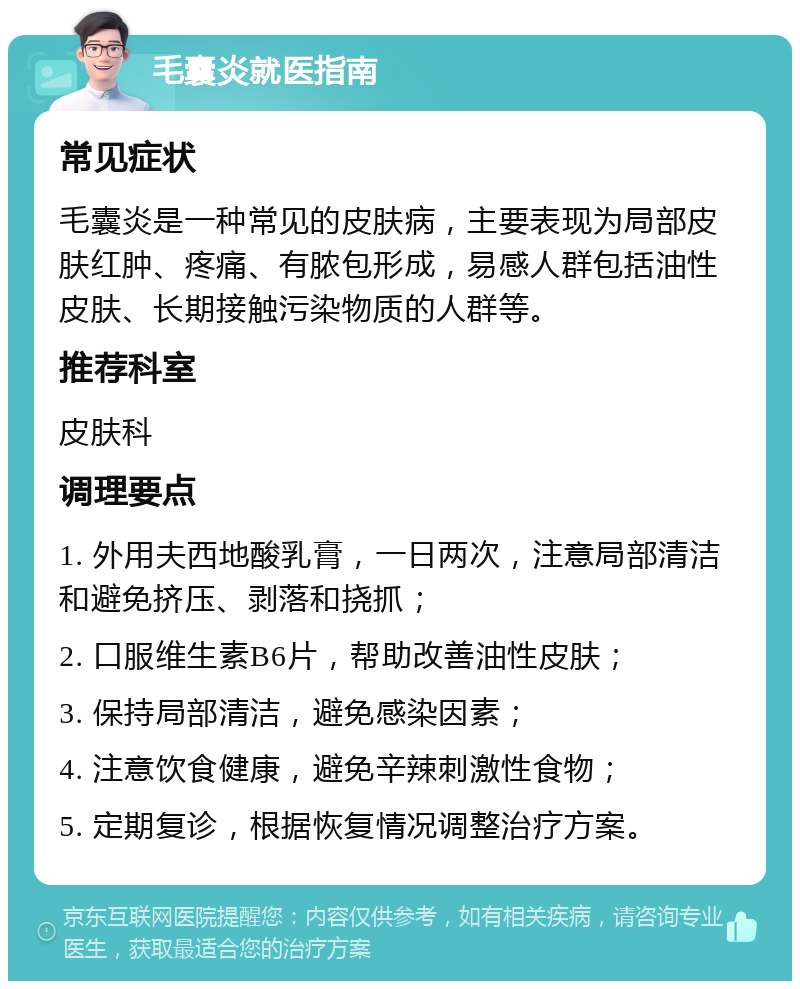 毛囊炎就医指南 常见症状 毛囊炎是一种常见的皮肤病，主要表现为局部皮肤红肿、疼痛、有脓包形成，易感人群包括油性皮肤、长期接触污染物质的人群等。 推荐科室 皮肤科 调理要点 1. 外用夫西地酸乳膏，一日两次，注意局部清洁和避免挤压、剥落和挠抓； 2. 口服维生素B6片，帮助改善油性皮肤； 3. 保持局部清洁，避免感染因素； 4. 注意饮食健康，避免辛辣刺激性食物； 5. 定期复诊，根据恢复情况调整治疗方案。