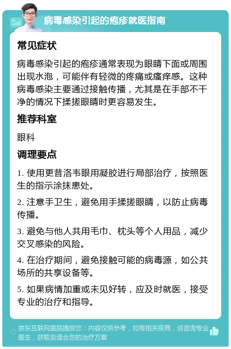 病毒感染引起的疱疹就医指南 常见症状 病毒感染引起的疱疹通常表现为眼睛下面或周围出现水泡，可能伴有轻微的疼痛或瘙痒感。这种病毒感染主要通过接触传播，尤其是在手部不干净的情况下揉搓眼睛时更容易发生。 推荐科室 眼科 调理要点 1. 使用更昔洛韦眼用凝胶进行局部治疗，按照医生的指示涂抹患处。 2. 注意手卫生，避免用手揉搓眼睛，以防止病毒传播。 3. 避免与他人共用毛巾、枕头等个人用品，减少交叉感染的风险。 4. 在治疗期间，避免接触可能的病毒源，如公共场所的共享设备等。 5. 如果病情加重或未见好转，应及时就医，接受专业的治疗和指导。