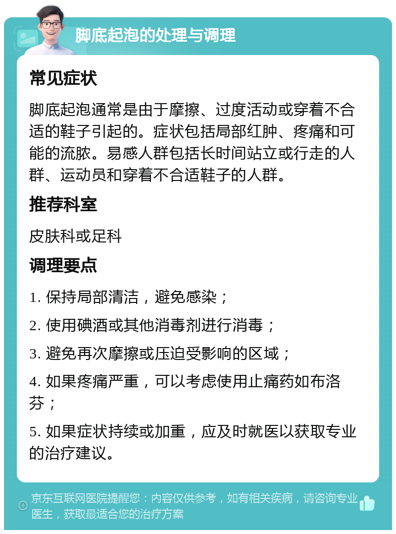 脚底起泡的处理与调理 常见症状 脚底起泡通常是由于摩擦、过度活动或穿着不合适的鞋子引起的。症状包括局部红肿、疼痛和可能的流脓。易感人群包括长时间站立或行走的人群、运动员和穿着不合适鞋子的人群。 推荐科室 皮肤科或足科 调理要点 1. 保持局部清洁，避免感染； 2. 使用碘酒或其他消毒剂进行消毒； 3. 避免再次摩擦或压迫受影响的区域； 4. 如果疼痛严重，可以考虑使用止痛药如布洛芬； 5. 如果症状持续或加重，应及时就医以获取专业的治疗建议。