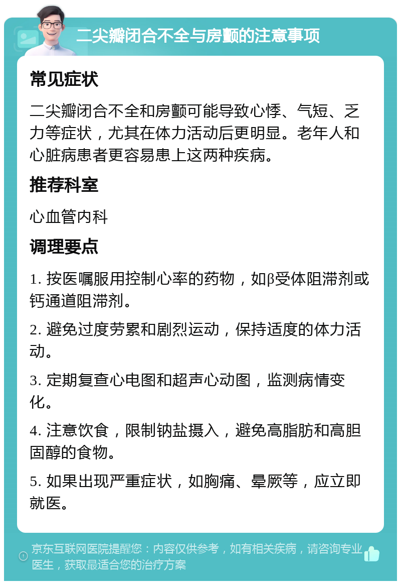 二尖瓣闭合不全与房颤的注意事项 常见症状 二尖瓣闭合不全和房颤可能导致心悸、气短、乏力等症状，尤其在体力活动后更明显。老年人和心脏病患者更容易患上这两种疾病。 推荐科室 心血管内科 调理要点 1. 按医嘱服用控制心率的药物，如β受体阻滞剂或钙通道阻滞剂。 2. 避免过度劳累和剧烈运动，保持适度的体力活动。 3. 定期复查心电图和超声心动图，监测病情变化。 4. 注意饮食，限制钠盐摄入，避免高脂肪和高胆固醇的食物。 5. 如果出现严重症状，如胸痛、晕厥等，应立即就医。