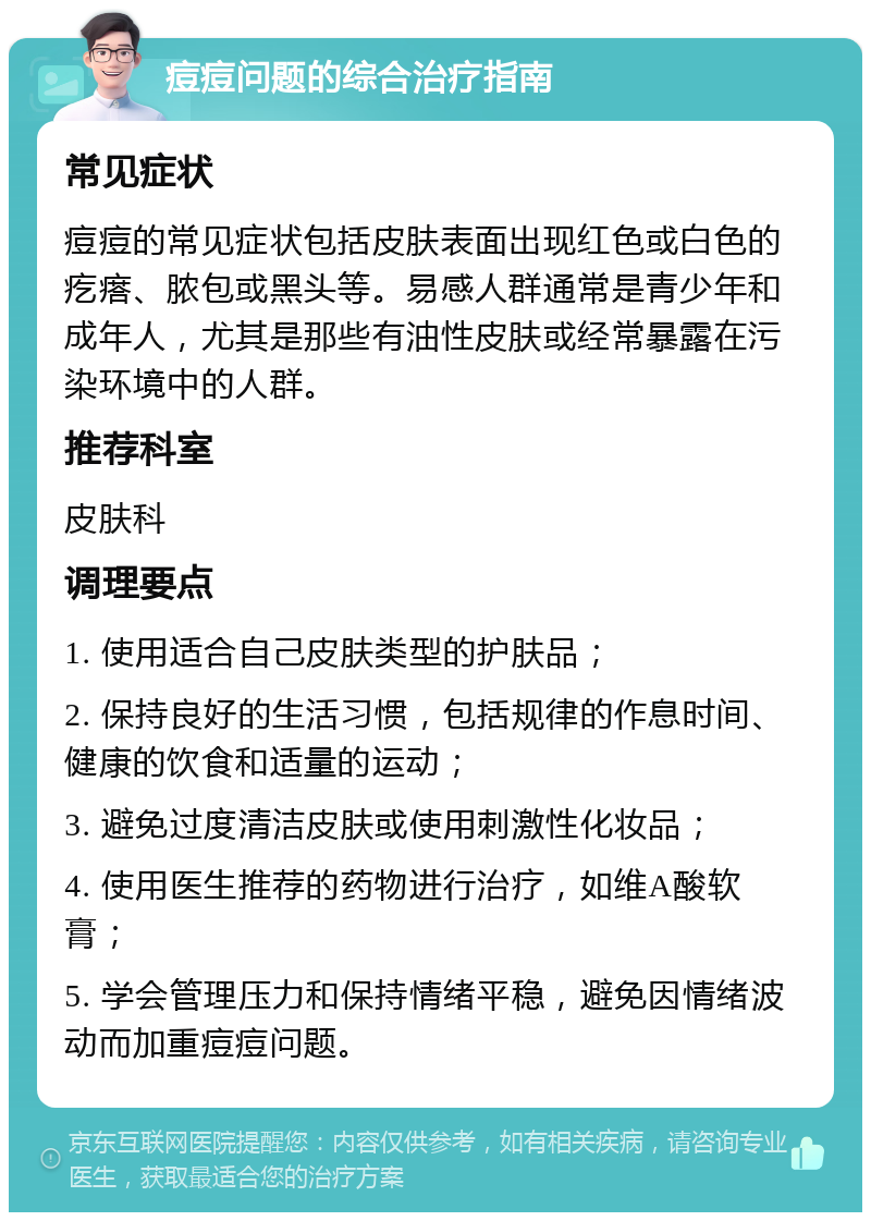 痘痘问题的综合治疗指南 常见症状 痘痘的常见症状包括皮肤表面出现红色或白色的疙瘩、脓包或黑头等。易感人群通常是青少年和成年人，尤其是那些有油性皮肤或经常暴露在污染环境中的人群。 推荐科室 皮肤科 调理要点 1. 使用适合自己皮肤类型的护肤品； 2. 保持良好的生活习惯，包括规律的作息时间、健康的饮食和适量的运动； 3. 避免过度清洁皮肤或使用刺激性化妆品； 4. 使用医生推荐的药物进行治疗，如维A酸软膏； 5. 学会管理压力和保持情绪平稳，避免因情绪波动而加重痘痘问题。