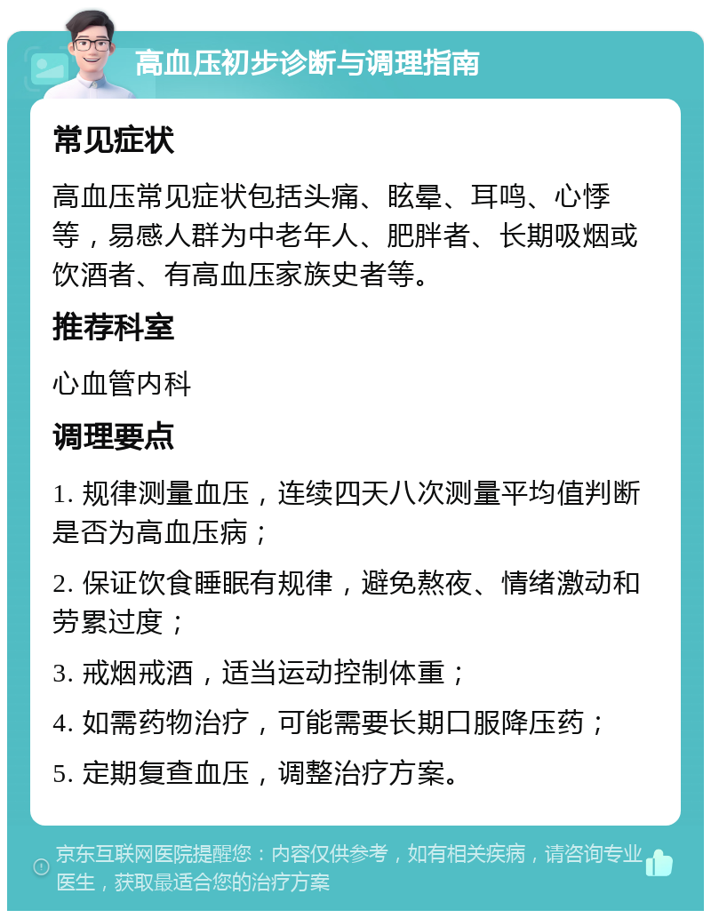 高血压初步诊断与调理指南 常见症状 高血压常见症状包括头痛、眩晕、耳鸣、心悸等，易感人群为中老年人、肥胖者、长期吸烟或饮酒者、有高血压家族史者等。 推荐科室 心血管内科 调理要点 1. 规律测量血压，连续四天八次测量平均值判断是否为高血压病； 2. 保证饮食睡眠有规律，避免熬夜、情绪激动和劳累过度； 3. 戒烟戒酒，适当运动控制体重； 4. 如需药物治疗，可能需要长期口服降压药； 5. 定期复查血压，调整治疗方案。