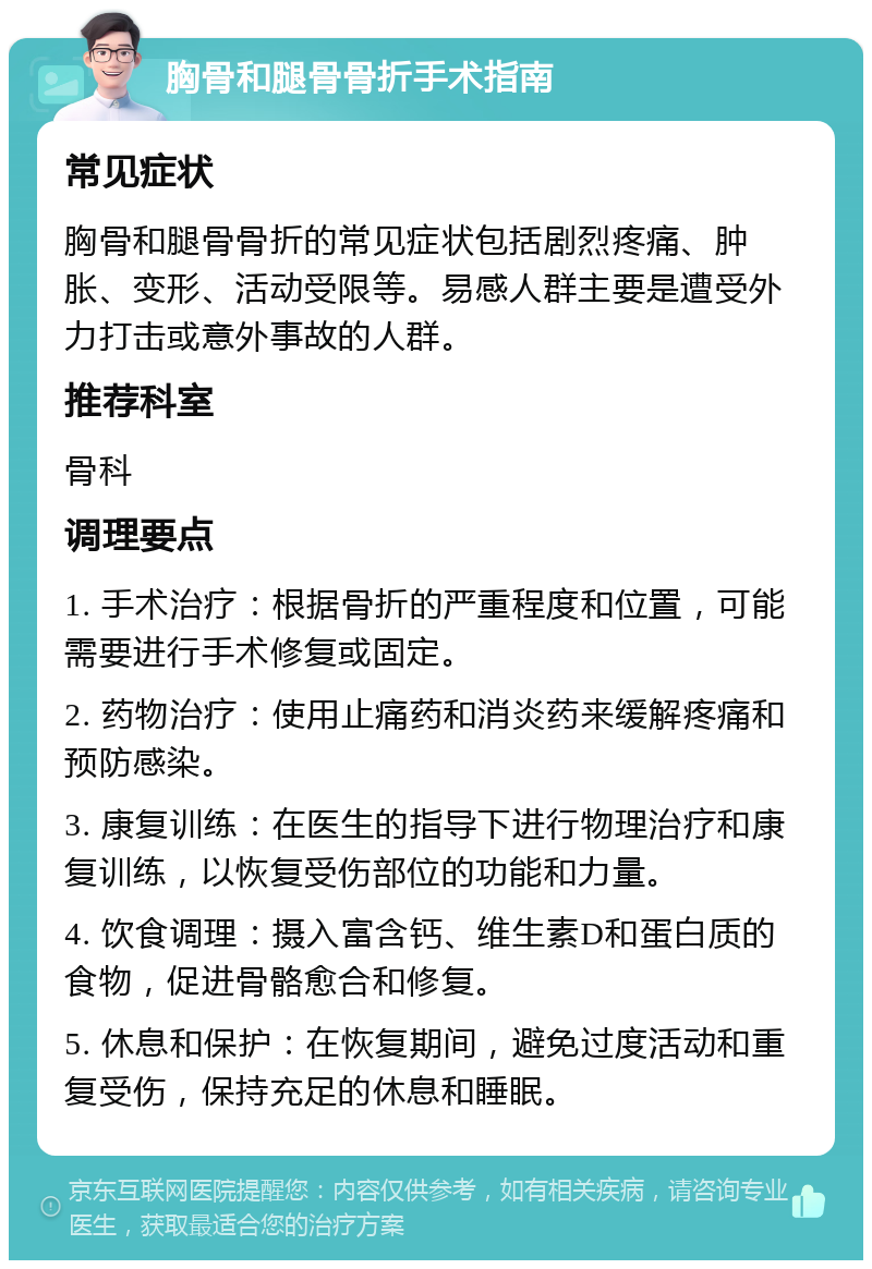 胸骨和腿骨骨折手术指南 常见症状 胸骨和腿骨骨折的常见症状包括剧烈疼痛、肿胀、变形、活动受限等。易感人群主要是遭受外力打击或意外事故的人群。 推荐科室 骨科 调理要点 1. 手术治疗：根据骨折的严重程度和位置，可能需要进行手术修复或固定。 2. 药物治疗：使用止痛药和消炎药来缓解疼痛和预防感染。 3. 康复训练：在医生的指导下进行物理治疗和康复训练，以恢复受伤部位的功能和力量。 4. 饮食调理：摄入富含钙、维生素D和蛋白质的食物，促进骨骼愈合和修复。 5. 休息和保护：在恢复期间，避免过度活动和重复受伤，保持充足的休息和睡眠。