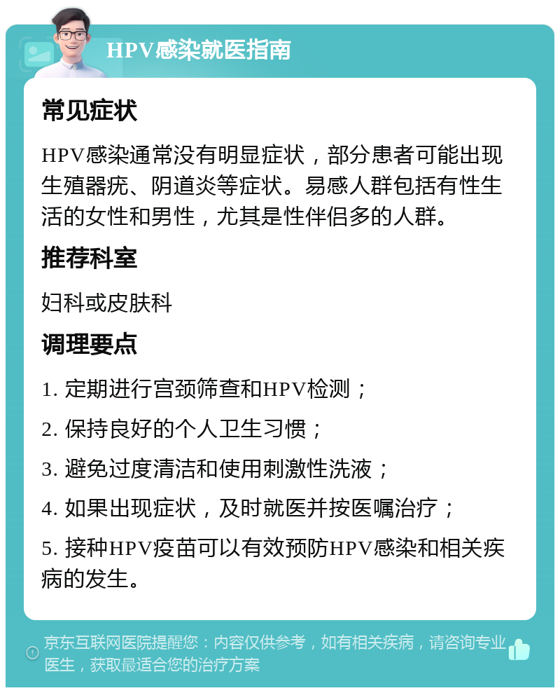 HPV感染就医指南 常见症状 HPV感染通常没有明显症状，部分患者可能出现生殖器疣、阴道炎等症状。易感人群包括有性生活的女性和男性，尤其是性伴侣多的人群。 推荐科室 妇科或皮肤科 调理要点 1. 定期进行宫颈筛查和HPV检测； 2. 保持良好的个人卫生习惯； 3. 避免过度清洁和使用刺激性洗液； 4. 如果出现症状，及时就医并按医嘱治疗； 5. 接种HPV疫苗可以有效预防HPV感染和相关疾病的发生。