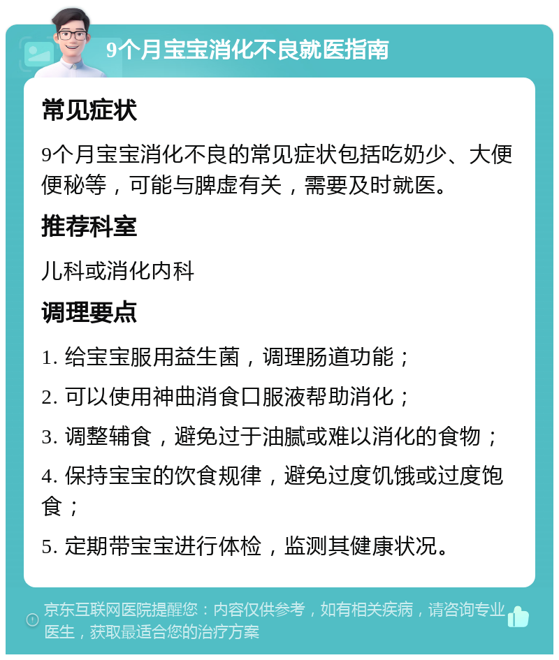 9个月宝宝消化不良就医指南 常见症状 9个月宝宝消化不良的常见症状包括吃奶少、大便便秘等，可能与脾虚有关，需要及时就医。 推荐科室 儿科或消化内科 调理要点 1. 给宝宝服用益生菌，调理肠道功能； 2. 可以使用神曲消食口服液帮助消化； 3. 调整辅食，避免过于油腻或难以消化的食物； 4. 保持宝宝的饮食规律，避免过度饥饿或过度饱食； 5. 定期带宝宝进行体检，监测其健康状况。