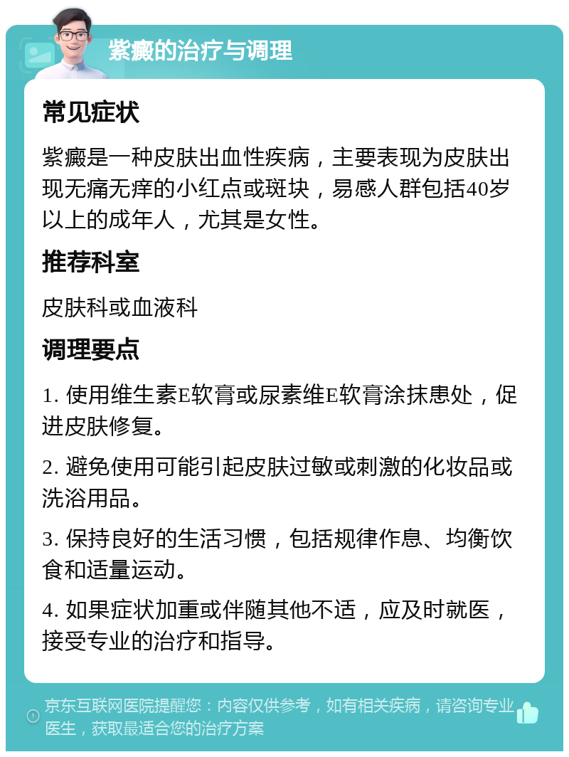 紫癜的治疗与调理 常见症状 紫癜是一种皮肤出血性疾病，主要表现为皮肤出现无痛无痒的小红点或斑块，易感人群包括40岁以上的成年人，尤其是女性。 推荐科室 皮肤科或血液科 调理要点 1. 使用维生素E软膏或尿素维E软膏涂抹患处，促进皮肤修复。 2. 避免使用可能引起皮肤过敏或刺激的化妆品或洗浴用品。 3. 保持良好的生活习惯，包括规律作息、均衡饮食和适量运动。 4. 如果症状加重或伴随其他不适，应及时就医，接受专业的治疗和指导。