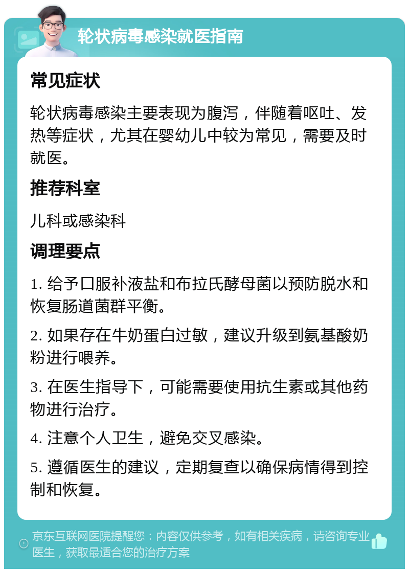 轮状病毒感染就医指南 常见症状 轮状病毒感染主要表现为腹泻，伴随着呕吐、发热等症状，尤其在婴幼儿中较为常见，需要及时就医。 推荐科室 儿科或感染科 调理要点 1. 给予口服补液盐和布拉氏酵母菌以预防脱水和恢复肠道菌群平衡。 2. 如果存在牛奶蛋白过敏，建议升级到氨基酸奶粉进行喂养。 3. 在医生指导下，可能需要使用抗生素或其他药物进行治疗。 4. 注意个人卫生，避免交叉感染。 5. 遵循医生的建议，定期复查以确保病情得到控制和恢复。