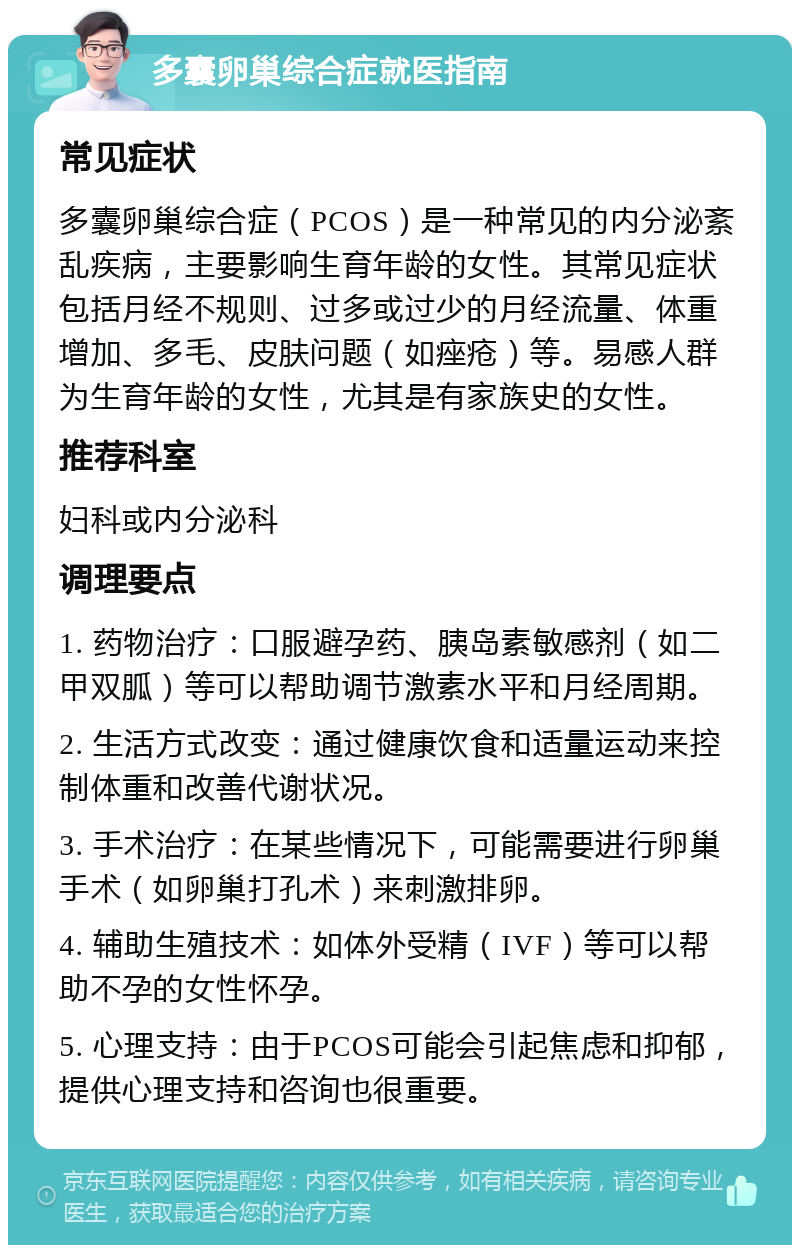 多囊卵巢综合症就医指南 常见症状 多囊卵巢综合症（PCOS）是一种常见的内分泌紊乱疾病，主要影响生育年龄的女性。其常见症状包括月经不规则、过多或过少的月经流量、体重增加、多毛、皮肤问题（如痤疮）等。易感人群为生育年龄的女性，尤其是有家族史的女性。 推荐科室 妇科或内分泌科 调理要点 1. 药物治疗：口服避孕药、胰岛素敏感剂（如二甲双胍）等可以帮助调节激素水平和月经周期。 2. 生活方式改变：通过健康饮食和适量运动来控制体重和改善代谢状况。 3. 手术治疗：在某些情况下，可能需要进行卵巢手术（如卵巢打孔术）来刺激排卵。 4. 辅助生殖技术：如体外受精（IVF）等可以帮助不孕的女性怀孕。 5. 心理支持：由于PCOS可能会引起焦虑和抑郁，提供心理支持和咨询也很重要。