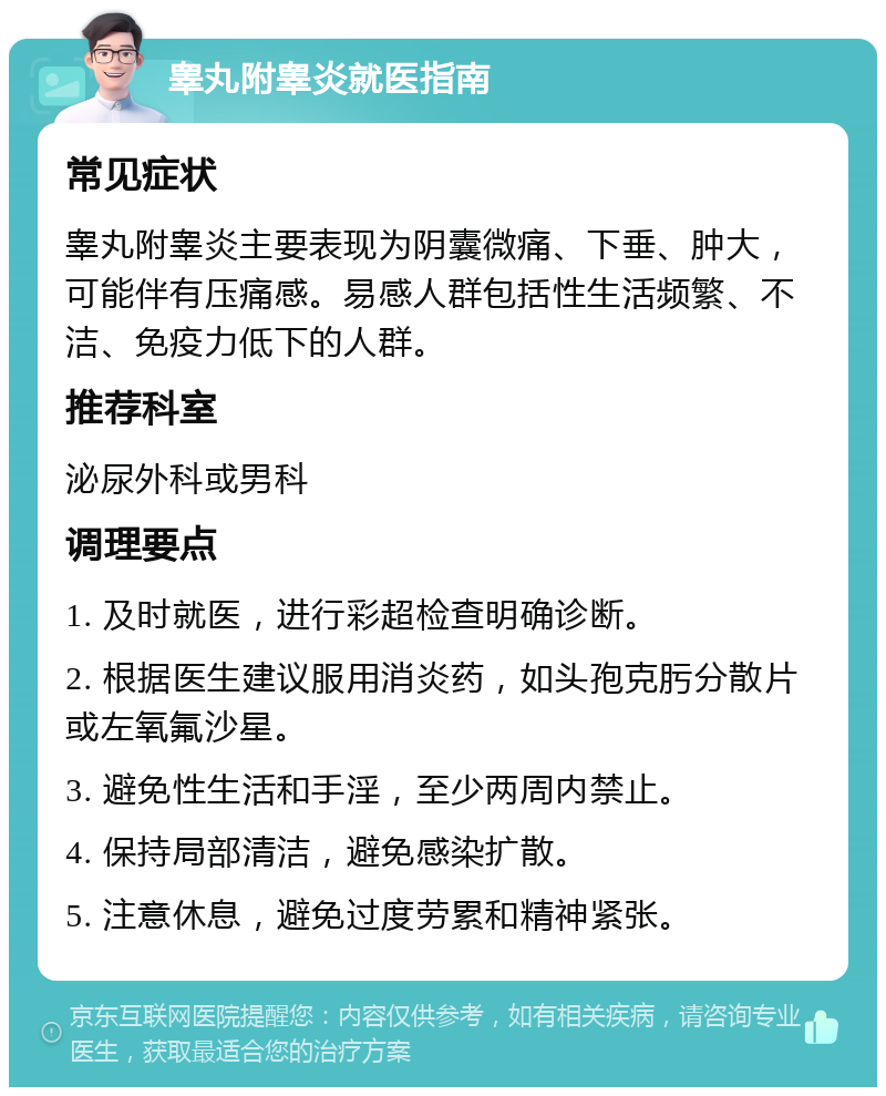 睾丸附睾炎就医指南 常见症状 睾丸附睾炎主要表现为阴囊微痛、下垂、肿大，可能伴有压痛感。易感人群包括性生活频繁、不洁、免疫力低下的人群。 推荐科室 泌尿外科或男科 调理要点 1. 及时就医，进行彩超检查明确诊断。 2. 根据医生建议服用消炎药，如头孢克肟分散片或左氧氟沙星。 3. 避免性生活和手淫，至少两周内禁止。 4. 保持局部清洁，避免感染扩散。 5. 注意休息，避免过度劳累和精神紧张。