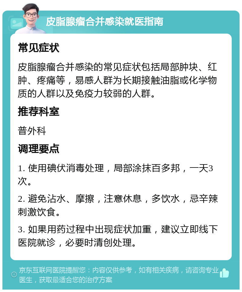 皮脂腺瘤合并感染就医指南 常见症状 皮脂腺瘤合并感染的常见症状包括局部肿块、红肿、疼痛等，易感人群为长期接触油脂或化学物质的人群以及免疫力较弱的人群。 推荐科室 普外科 调理要点 1. 使用碘伏消毒处理，局部涂抹百多邦，一天3次。 2. 避免沾水、摩擦，注意休息，多饮水，忌辛辣刺激饮食。 3. 如果用药过程中出现症状加重，建议立即线下医院就诊，必要时清创处理。