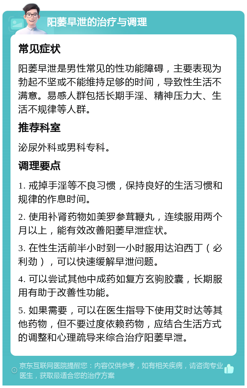 阳萎早泄的治疗与调理 常见症状 阳萎早泄是男性常见的性功能障碍，主要表现为勃起不坚或不能维持足够的时间，导致性生活不满意。易感人群包括长期手淫、精神压力大、生活不规律等人群。 推荐科室 泌尿外科或男科专科。 调理要点 1. 戒掉手淫等不良习惯，保持良好的生活习惯和规律的作息时间。 2. 使用补肾药物如美罗参茸鞭丸，连续服用两个月以上，能有效改善阳萎早泄症状。 3. 在性生活前半小时到一小时服用达泊西丁（必利劲），可以快速缓解早泄问题。 4. 可以尝试其他中成药如复方玄驹胶囊，长期服用有助于改善性功能。 5. 如果需要，可以在医生指导下使用艾时达等其他药物，但不要过度依赖药物，应结合生活方式的调整和心理疏导来综合治疗阳萎早泄。