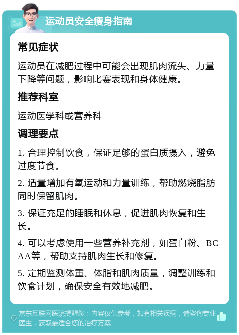 运动员安全瘦身指南 常见症状 运动员在减肥过程中可能会出现肌肉流失、力量下降等问题，影响比赛表现和身体健康。 推荐科室 运动医学科或营养科 调理要点 1. 合理控制饮食，保证足够的蛋白质摄入，避免过度节食。 2. 适量增加有氧运动和力量训练，帮助燃烧脂肪同时保留肌肉。 3. 保证充足的睡眠和休息，促进肌肉恢复和生长。 4. 可以考虑使用一些营养补充剂，如蛋白粉、BCAA等，帮助支持肌肉生长和修复。 5. 定期监测体重、体脂和肌肉质量，调整训练和饮食计划，确保安全有效地减肥。