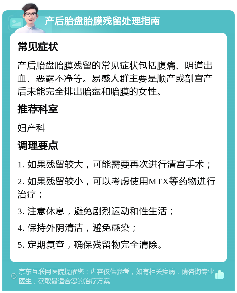 产后胎盘胎膜残留处理指南 常见症状 产后胎盘胎膜残留的常见症状包括腹痛、阴道出血、恶露不净等。易感人群主要是顺产或剖宫产后未能完全排出胎盘和胎膜的女性。 推荐科室 妇产科 调理要点 1. 如果残留较大，可能需要再次进行清宫手术； 2. 如果残留较小，可以考虑使用MTX等药物进行治疗； 3. 注意休息，避免剧烈运动和性生活； 4. 保持外阴清洁，避免感染； 5. 定期复查，确保残留物完全清除。