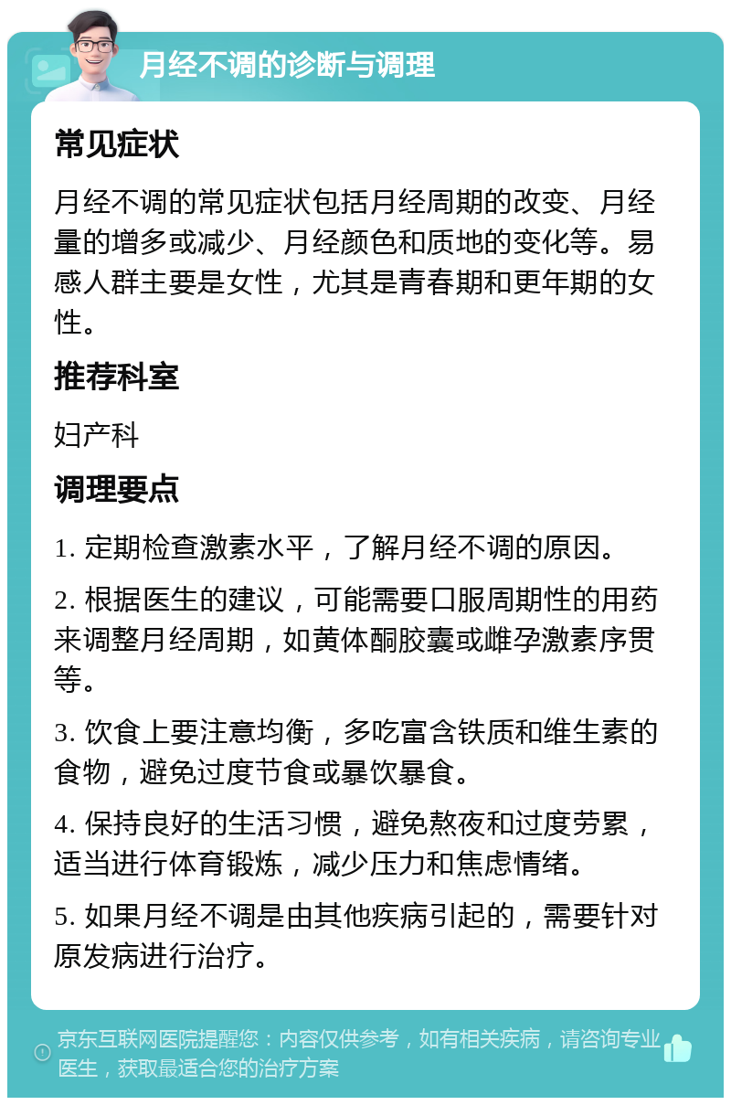 月经不调的诊断与调理 常见症状 月经不调的常见症状包括月经周期的改变、月经量的增多或减少、月经颜色和质地的变化等。易感人群主要是女性，尤其是青春期和更年期的女性。 推荐科室 妇产科 调理要点 1. 定期检查激素水平，了解月经不调的原因。 2. 根据医生的建议，可能需要口服周期性的用药来调整月经周期，如黄体酮胶囊或雌孕激素序贯等。 3. 饮食上要注意均衡，多吃富含铁质和维生素的食物，避免过度节食或暴饮暴食。 4. 保持良好的生活习惯，避免熬夜和过度劳累，适当进行体育锻炼，减少压力和焦虑情绪。 5. 如果月经不调是由其他疾病引起的，需要针对原发病进行治疗。