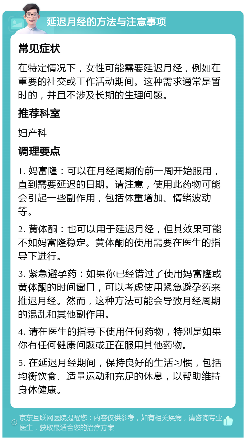 延迟月经的方法与注意事项 常见症状 在特定情况下，女性可能需要延迟月经，例如在重要的社交或工作活动期间。这种需求通常是暂时的，并且不涉及长期的生理问题。 推荐科室 妇产科 调理要点 1. 妈富隆：可以在月经周期的前一周开始服用，直到需要延迟的日期。请注意，使用此药物可能会引起一些副作用，包括体重增加、情绪波动等。 2. 黄体酮：也可以用于延迟月经，但其效果可能不如妈富隆稳定。黄体酮的使用需要在医生的指导下进行。 3. 紧急避孕药：如果你已经错过了使用妈富隆或黄体酮的时间窗口，可以考虑使用紧急避孕药来推迟月经。然而，这种方法可能会导致月经周期的混乱和其他副作用。 4. 请在医生的指导下使用任何药物，特别是如果你有任何健康问题或正在服用其他药物。 5. 在延迟月经期间，保持良好的生活习惯，包括均衡饮食、适量运动和充足的休息，以帮助维持身体健康。