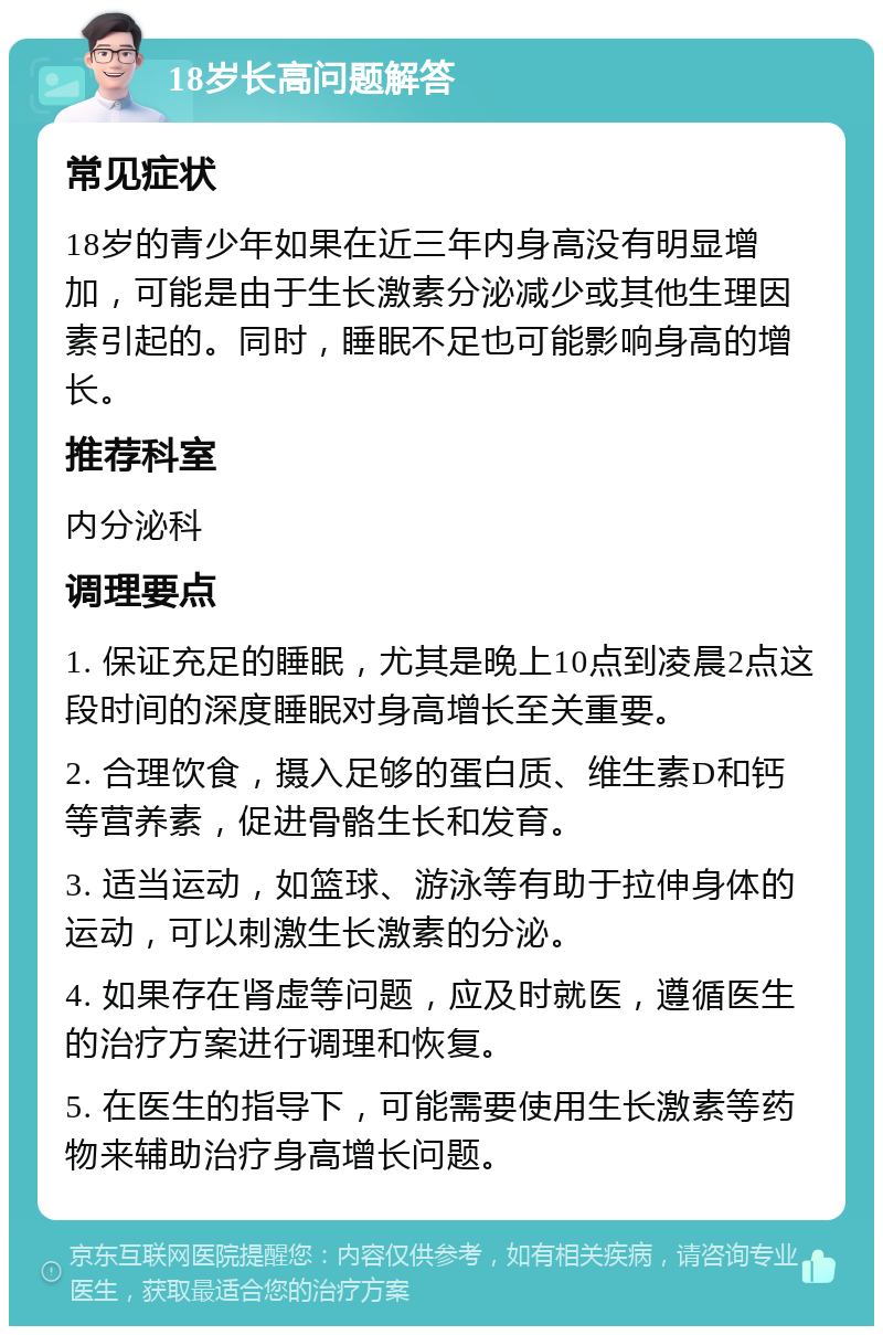 18岁长高问题解答 常见症状 18岁的青少年如果在近三年内身高没有明显增加，可能是由于生长激素分泌减少或其他生理因素引起的。同时，睡眠不足也可能影响身高的增长。 推荐科室 内分泌科 调理要点 1. 保证充足的睡眠，尤其是晚上10点到凌晨2点这段时间的深度睡眠对身高增长至关重要。 2. 合理饮食，摄入足够的蛋白质、维生素D和钙等营养素，促进骨骼生长和发育。 3. 适当运动，如篮球、游泳等有助于拉伸身体的运动，可以刺激生长激素的分泌。 4. 如果存在肾虚等问题，应及时就医，遵循医生的治疗方案进行调理和恢复。 5. 在医生的指导下，可能需要使用生长激素等药物来辅助治疗身高增长问题。