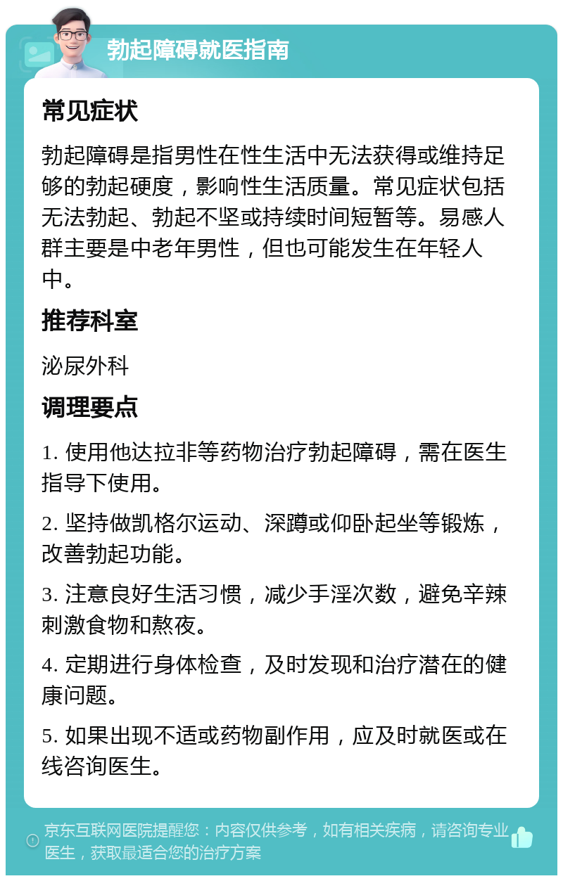 勃起障碍就医指南 常见症状 勃起障碍是指男性在性生活中无法获得或维持足够的勃起硬度，影响性生活质量。常见症状包括无法勃起、勃起不坚或持续时间短暂等。易感人群主要是中老年男性，但也可能发生在年轻人中。 推荐科室 泌尿外科 调理要点 1. 使用他达拉非等药物治疗勃起障碍，需在医生指导下使用。 2. 坚持做凯格尔运动、深蹲或仰卧起坐等锻炼，改善勃起功能。 3. 注意良好生活习惯，减少手淫次数，避免辛辣刺激食物和熬夜。 4. 定期进行身体检查，及时发现和治疗潜在的健康问题。 5. 如果出现不适或药物副作用，应及时就医或在线咨询医生。