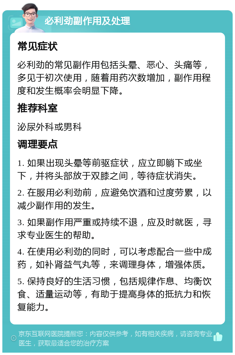 必利劲副作用及处理 常见症状 必利劲的常见副作用包括头晕、恶心、头痛等，多见于初次使用，随着用药次数增加，副作用程度和发生概率会明显下降。 推荐科室 泌尿外科或男科 调理要点 1. 如果出现头晕等前驱症状，应立即躺下或坐下，并将头部放于双膝之间，等待症状消失。 2. 在服用必利劲前，应避免饮酒和过度劳累，以减少副作用的发生。 3. 如果副作用严重或持续不退，应及时就医，寻求专业医生的帮助。 4. 在使用必利劲的同时，可以考虑配合一些中成药，如补肾益气丸等，来调理身体，增强体质。 5. 保持良好的生活习惯，包括规律作息、均衡饮食、适量运动等，有助于提高身体的抵抗力和恢复能力。