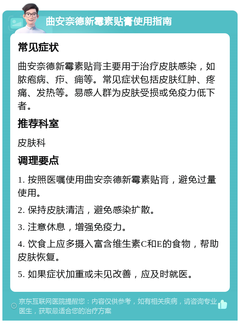 曲安奈德新霉素贴膏使用指南 常见症状 曲安奈德新霉素贴膏主要用于治疗皮肤感染，如脓疱病、疖、痈等。常见症状包括皮肤红肿、疼痛、发热等。易感人群为皮肤受损或免疫力低下者。 推荐科室 皮肤科 调理要点 1. 按照医嘱使用曲安奈德新霉素贴膏，避免过量使用。 2. 保持皮肤清洁，避免感染扩散。 3. 注意休息，增强免疫力。 4. 饮食上应多摄入富含维生素C和E的食物，帮助皮肤恢复。 5. 如果症状加重或未见改善，应及时就医。