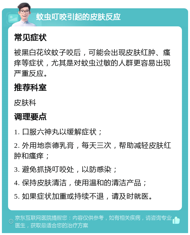 蚊虫叮咬引起的皮肤反应 常见症状 被黑白花纹蚊子咬后，可能会出现皮肤红肿、瘙痒等症状，尤其是对蚊虫过敏的人群更容易出现严重反应。 推荐科室 皮肤科 调理要点 1. 口服六神丸以缓解症状； 2. 外用地奈德乳膏，每天三次，帮助减轻皮肤红肿和瘙痒； 3. 避免抓挠叮咬处，以防感染； 4. 保持皮肤清洁，使用温和的清洁产品； 5. 如果症状加重或持续不退，请及时就医。