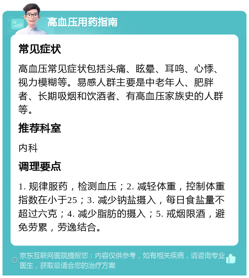 高血压用药指南 常见症状 高血压常见症状包括头痛、眩晕、耳鸣、心悸、视力模糊等。易感人群主要是中老年人、肥胖者、长期吸烟和饮酒者、有高血压家族史的人群等。 推荐科室 内科 调理要点 1. 规律服药，检测血压；2. 减轻体重，控制体重指数在小于25；3. 减少钠盐摄入，每日食盐量不超过六克；4. 减少脂肪的摄入；5. 戒烟限酒，避免劳累，劳逸结合。