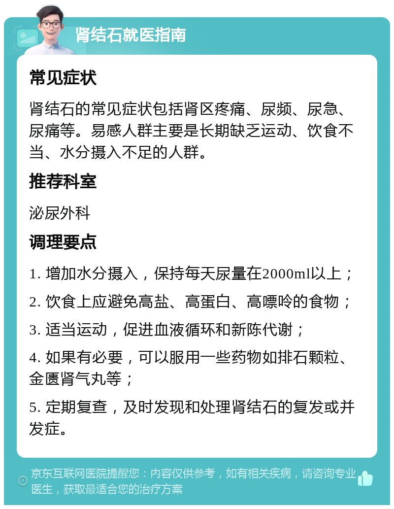 肾结石就医指南 常见症状 肾结石的常见症状包括肾区疼痛、尿频、尿急、尿痛等。易感人群主要是长期缺乏运动、饮食不当、水分摄入不足的人群。 推荐科室 泌尿外科 调理要点 1. 增加水分摄入，保持每天尿量在2000ml以上； 2. 饮食上应避免高盐、高蛋白、高嘌呤的食物； 3. 适当运动，促进血液循环和新陈代谢； 4. 如果有必要，可以服用一些药物如排石颗粒、金匮肾气丸等； 5. 定期复查，及时发现和处理肾结石的复发或并发症。